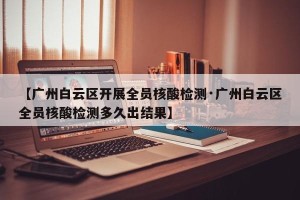 【广州白云区开展全员核酸检测·广州白云区全员核酸检测多久出结果】