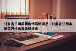 甘肃省兰州最新疫情最新消息：甘肃省兰州市新型冠状病毒最新消息