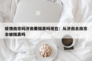疫情南京码济南要隔离吗现在：从济南去南京会被隔离吗