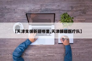 【天津支援新疆哪里,天津援疆医疗队】