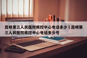 昆明第三人民医院疾控中心电话多少›昆明第三人民医院疾控中心电话多少号