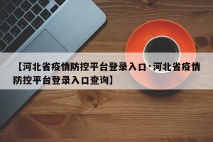 【河北省疫情防控平台登录入口·河北省疫情防控平台登录入口查询】