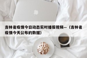 吉林省疫情今日动态实时播报视频—（吉林省疫情今天公布的数据）