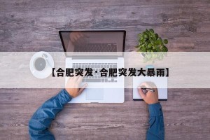 【合肥突发·合肥突发大暴雨】