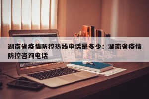 湖南省疫情防控热线电话是多少：湖南省疫情防控咨询电话
