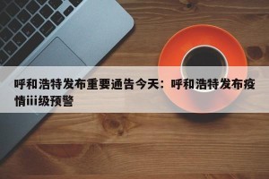 呼和浩特发布重要通告今天：呼和浩特发布疫情ⅲ级预警