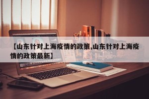 【山东针对上海疫情的政策,山东针对上海疫情的政策最新】