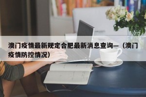 澳门疫情最新规定合肥最新消息查询—（澳门疫情防控情况）