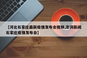 【河北石家庄最新疫情发布会视频,澎湃新闻石家庄疫情发布会】