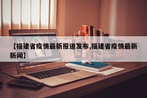 【福建省疫情最新报道发布,福建省疫情最新新闻】