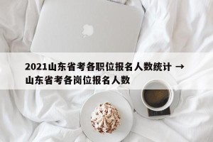 2021山东省考各职位报名人数统计 → 山东省考各岗位报名人数