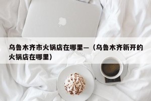 乌鲁木齐市火锅店在哪里—（乌鲁木齐新开的火锅店在哪里）