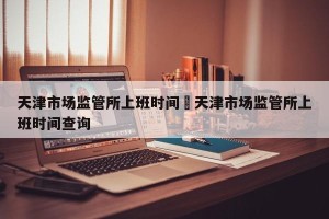 天津市场监管所上班时间›天津市场监管所上班时间查询
