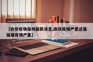 【南京疫情福州最新消息,南京疫情严重还是福建疫情严重】