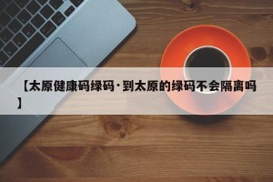 【太原健康码绿码·到太原的绿码不会隔离吗】
