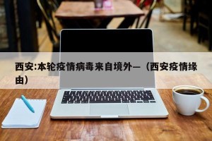 西安:本轮疫情病毒来自境外—（西安疫情缘由）