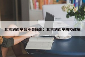 北京到西宁会不会隔离：北京到西宁防疫政策