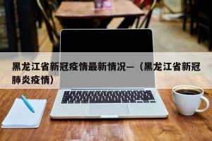 黑龙江省新冠疫情最新情况—（黑龙江省新冠肺炎疫情）