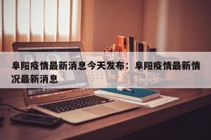 阜阳疫情最新消息今天发布：阜阳疫情最新情况最新消息