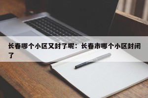 长春哪个小区又封了呢：长春市哪个小区封闭了