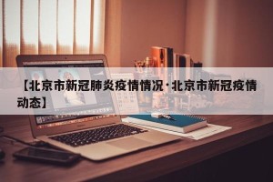 【北京市新冠肺炎疫情情况·北京市新冠疫情动态】
