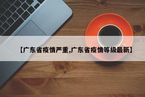 【广东省疫情严重,广东省疫情等级最新】