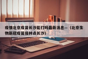 疫情北京疫苗长沙能打吗最新消息—（北京生物新冠疫苗接种点长沙）