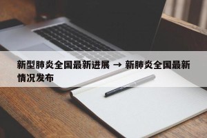 新型肺炎全国最新进展 → 新肺炎全国最新情况发布