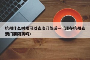 杭州什么时候可以去澳门旅游—（现在杭州去澳门要隔离吗）