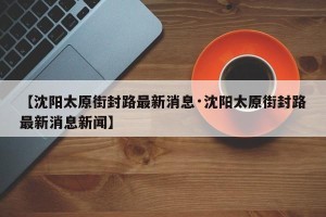 【沈阳太原街封路最新消息·沈阳太原街封路最新消息新闻】
