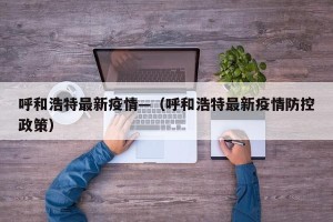 呼和浩特最新疫情—（呼和浩特最新疫情防控政策）