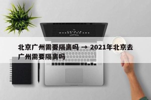 北京广州需要隔离吗 → 2021年北京去广州需要隔离吗