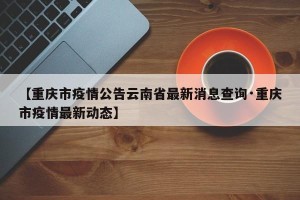 【重庆市疫情公告云南省最新消息查询·重庆市疫情最新动态】