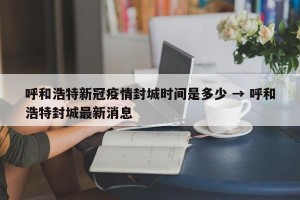 呼和浩特新冠疫情封城时间是多少 → 呼和浩特封城最新消息