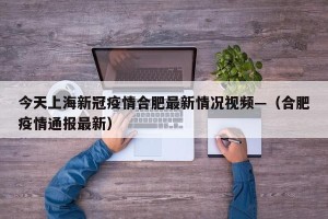 今天上海新冠疫情合肥最新情况视频—（合肥疫情通报最新）