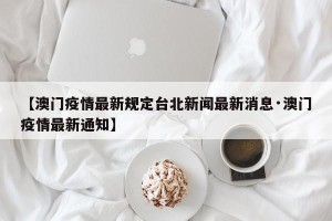 【澳门疫情最新规定台北新闻最新消息·澳门疫情最新通知】