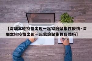 【深圳本轮疫情出现一起家庭聚集性疫情·深圳本轮疫情出现一起家庭聚集性疫情吗】