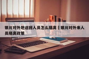 银川对外地返回人员怎么隔离›银川对外来人员隔离政策