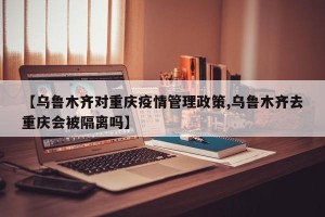【乌鲁木齐对重庆疫情管理政策,乌鲁木齐去重庆会被隔离吗】
