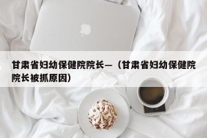 甘肃省妇幼保健院院长—（甘肃省妇幼保健院院长被抓原因）