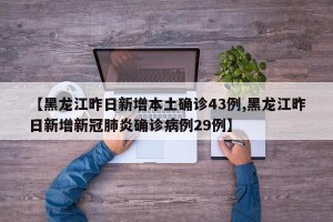 【黑龙江昨日新增本土确诊43例,黑龙江昨日新增新冠肺炎确诊病例29例】