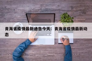 青海省疫情最新通告今天：青海省疫情最新动态