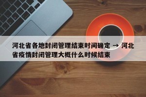 河北省各地封闭管理结束时间确定 → 河北省疫情封闭管理大概什么时候结束