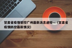 甘肃省疫情管控广州最新消息通知—（甘肃省疫情防控最新情况）