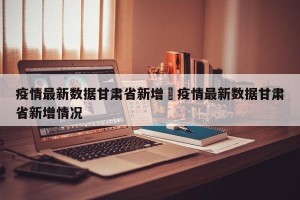 疫情最新数据甘肃省新增›疫情最新数据甘肃省新增情况