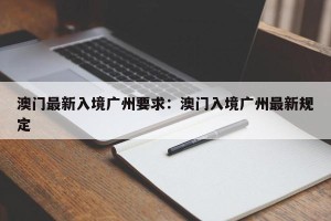 澳门最新入境广州要求：澳门入境广州最新规定