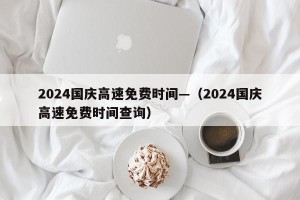 2024国庆高速免费时间—（2024国庆高速免费时间查询）
