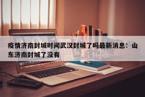 疫情济南封城时间武汉封城了吗最新消息：山东济南封城了没有