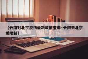 【云南对北京疫情最新政策查询·云南来北京受限制】