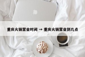 重庆火锅营业时间 → 重庆火锅营业到几点